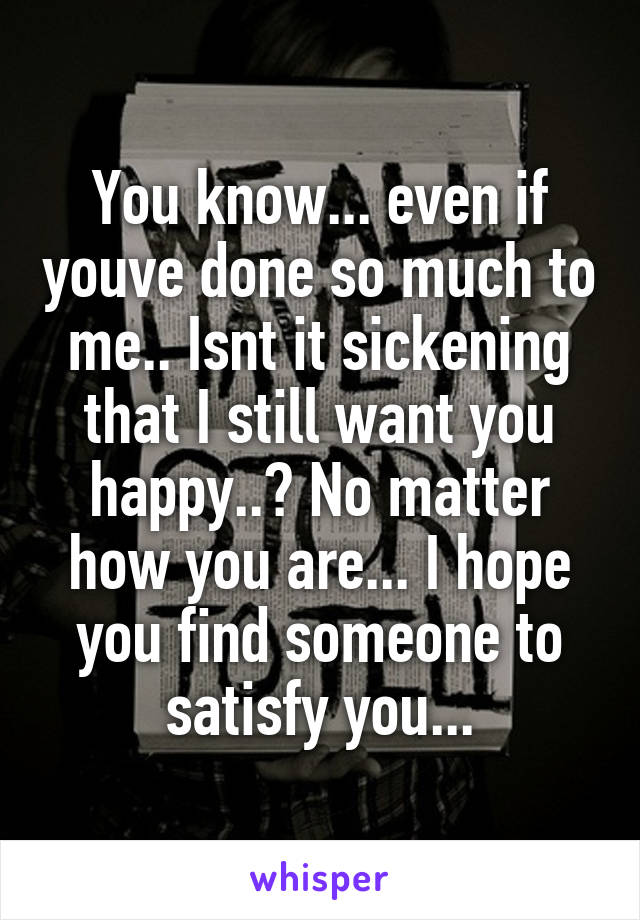 You know... even if youve done so much to me.. Isnt it sickening that I still want you happy..? No matter how you are... I hope you find someone to satisfy you...