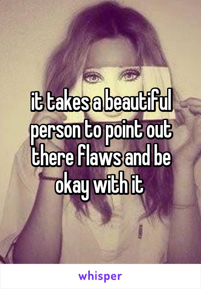 it takes a beautiful person to point out there flaws and be okay with it 