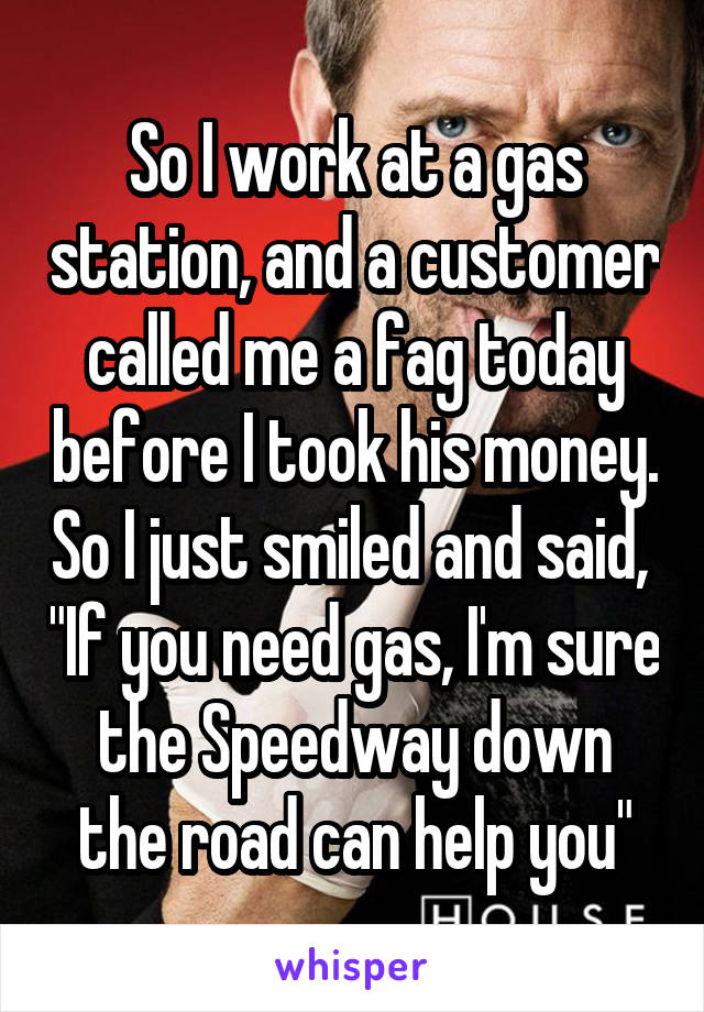 So I work at a gas station, and a customer called me a fag today before I took his money. So I just smiled and said,  "If you need gas, I'm sure the Speedway down the road can help you"