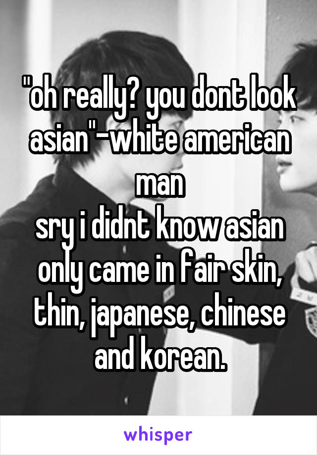 "oh really? you dont look asian"-white american man
sry i didnt know asian only came in fair skin, thin, japanese, chinese and korean.