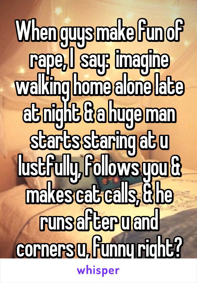 When guys make fun of rape, I  say:  imagine walking home alone late at night & a huge man starts staring at u lustfully, follows you & makes cat calls, & he runs after u and corners u, funny right?