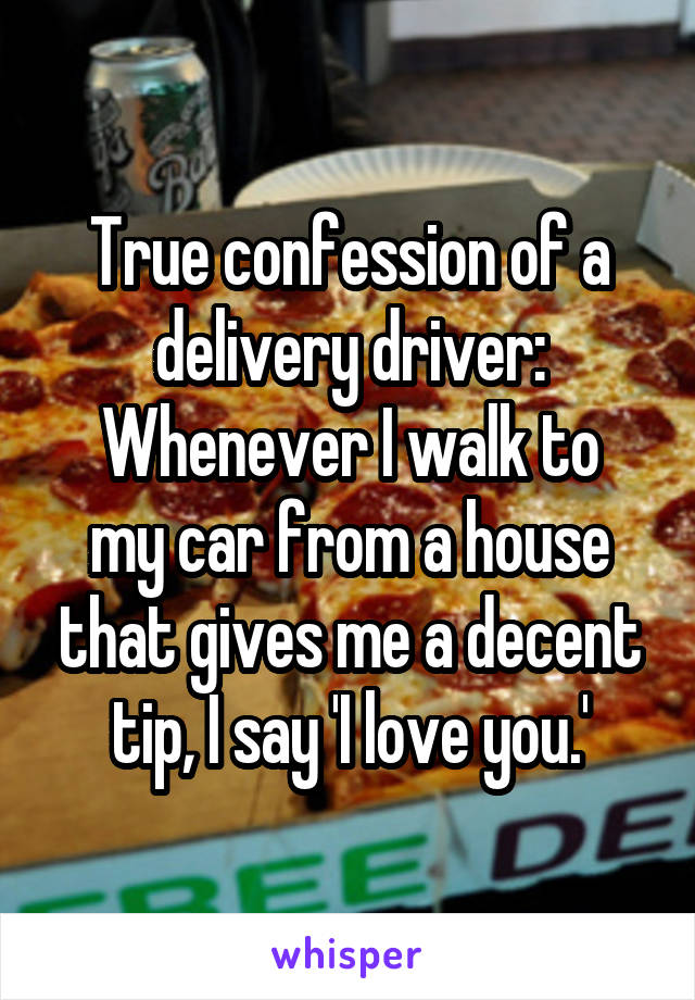 True confession of a delivery driver:
Whenever I walk to my car from a house that gives me a decent tip, I say 'I love you.'