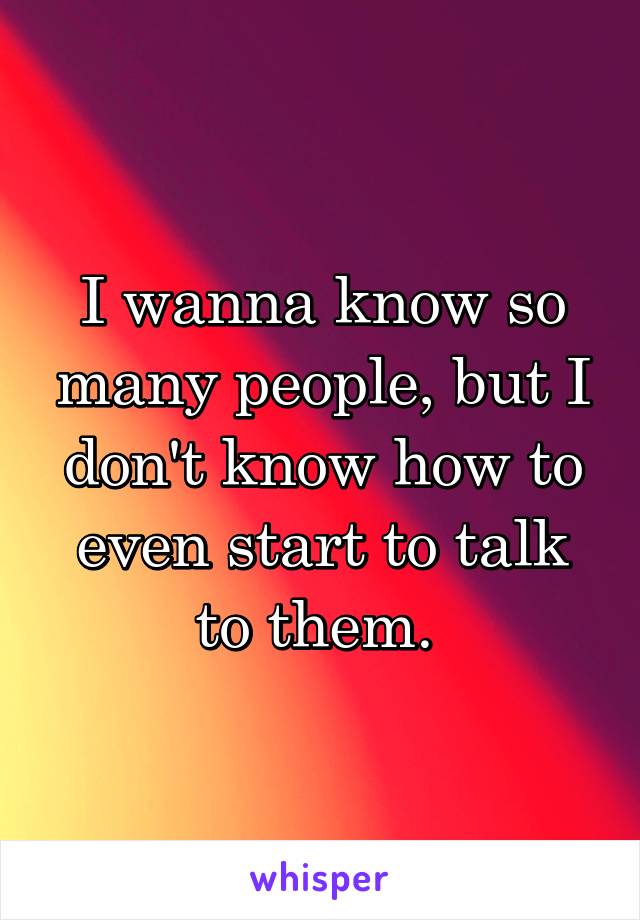 I wanna know so many people, but I don't know how to even start to talk to them. 