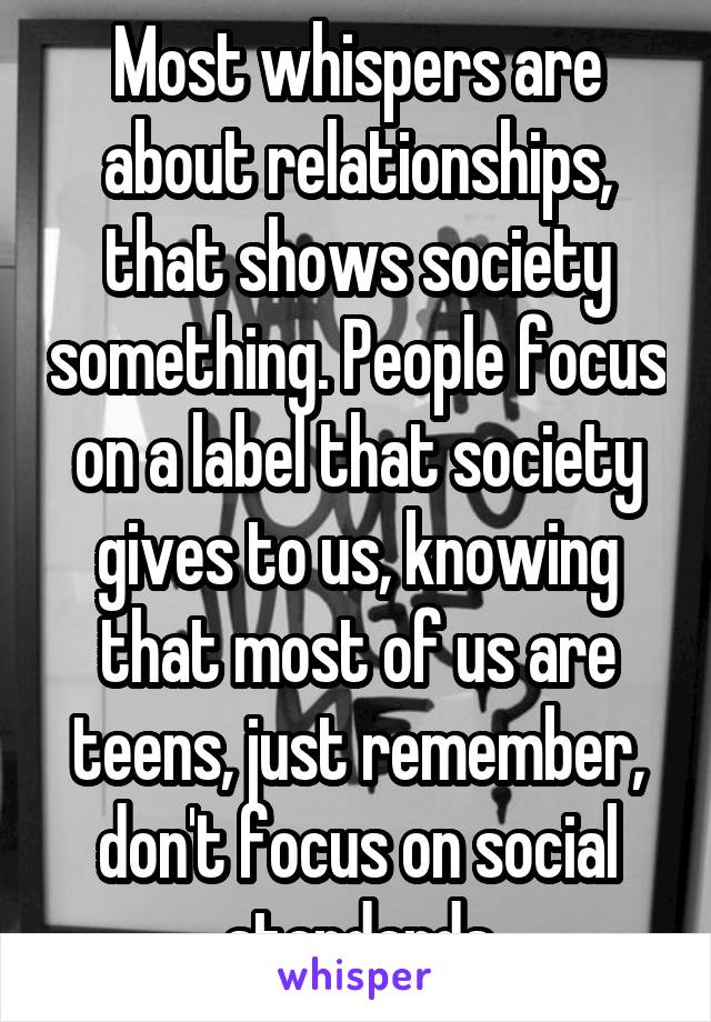 Most whispers are about relationships, that shows society something. People focus on a label that society gives to us, knowing that most of us are teens, just remember, don't focus on social standards