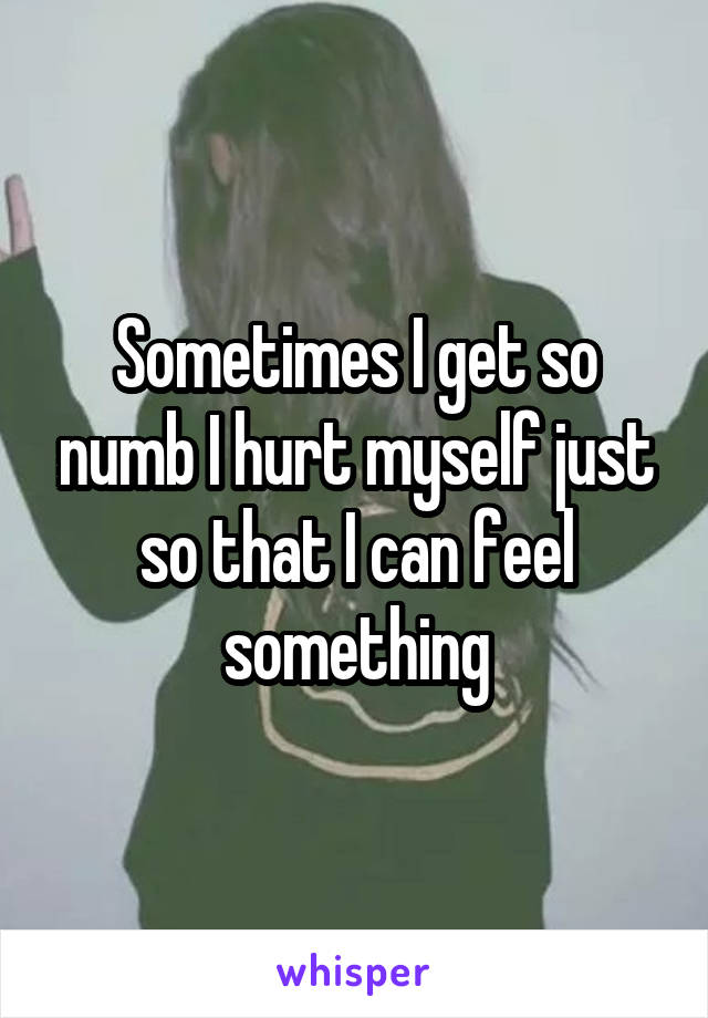 Sometimes I get so numb I hurt myself just so that I can feel something