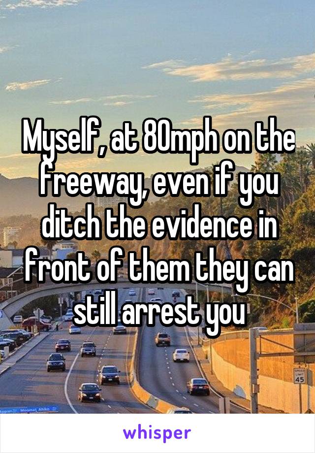 Myself, at 80mph on the freeway, even if you ditch the evidence in front of them they can still arrest you