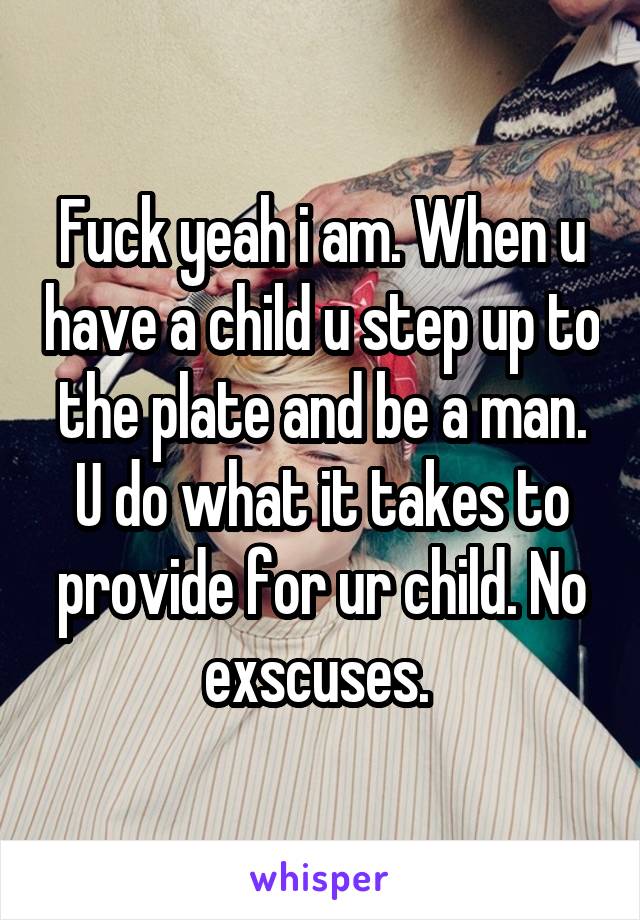 Fuck yeah i am. When u have a child u step up to the plate and be a man. U do what it takes to provide for ur child. No exscuses. 