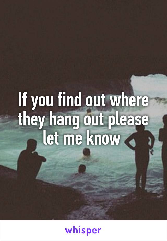 If you find out where they hang out please let me know 