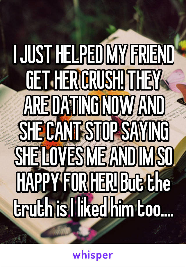 I JUST HELPED MY FRIEND GET HER CRUSH! THEY ARE DATING NOW AND SHE CANT STOP SAYING SHE LOVES ME AND IM SO HAPPY FOR HER! But the truth is I liked him too....