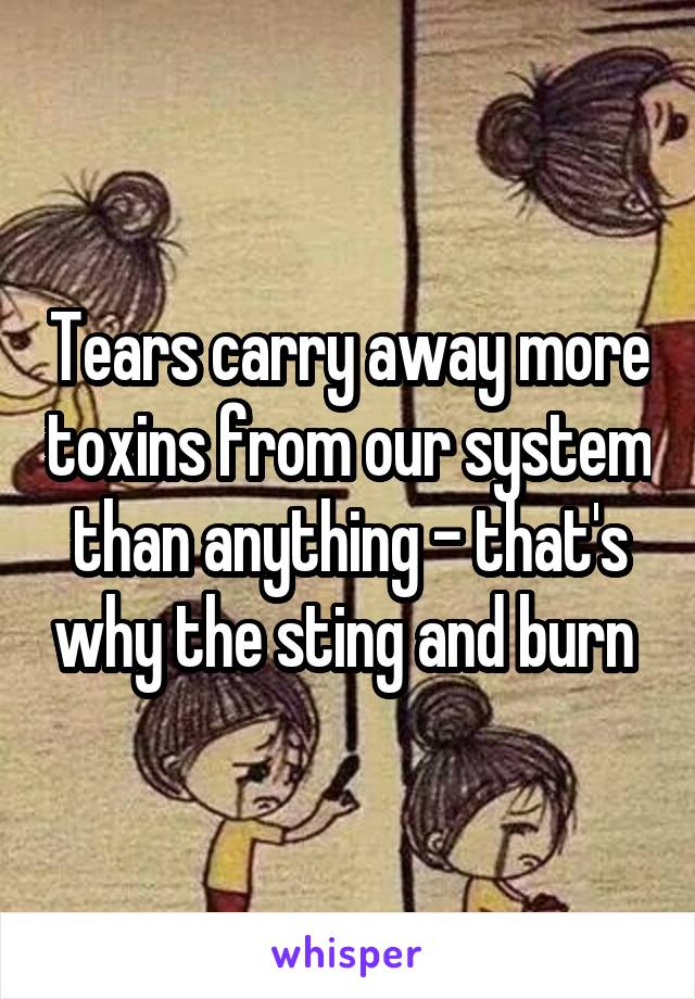 Tears carry away more toxins from our system than anything - that's why the sting and burn 