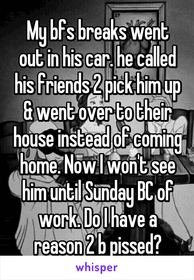 My bfs breaks went out in his car. he called his friends 2 pick him up & went over to their house instead of coming home. Now I won't see him until Sunday BC of work. Do I have a reason 2 b pissed?