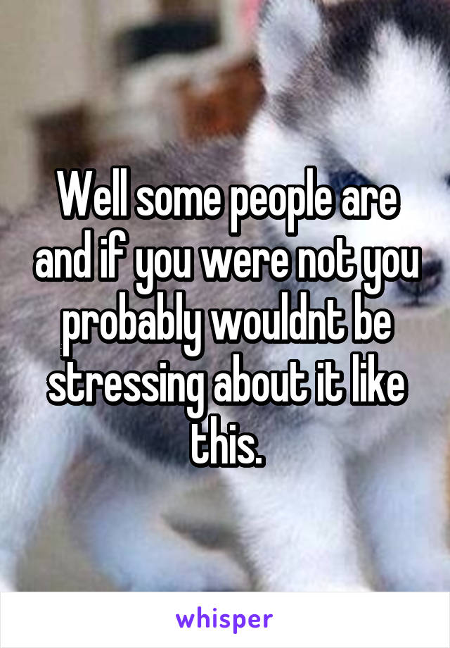 Well some people are and if you were not you probably wouldnt be stressing about it like this.