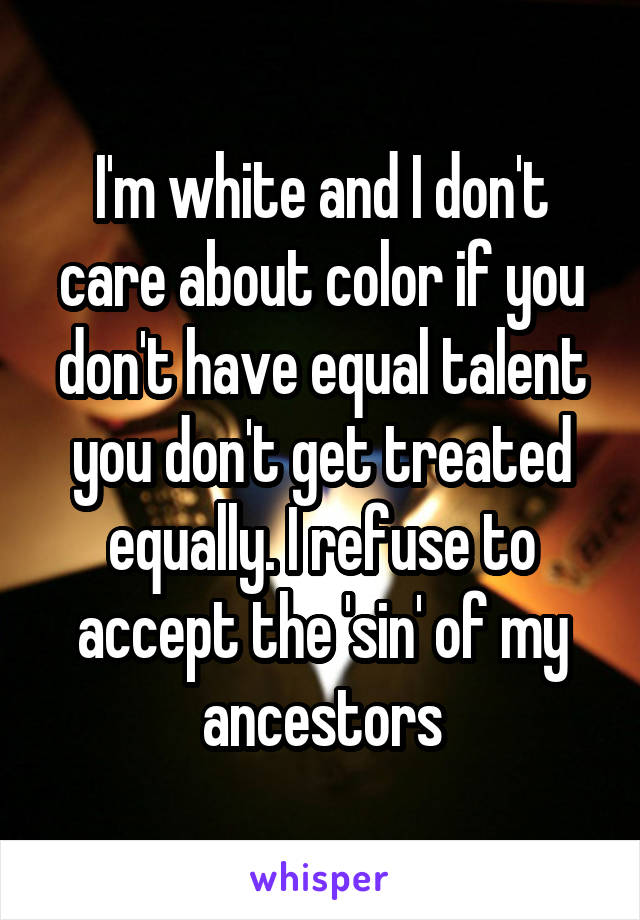 I'm white and I don't care about color if you don't have equal talent you don't get treated equally. I refuse to accept the 'sin' of my ancestors