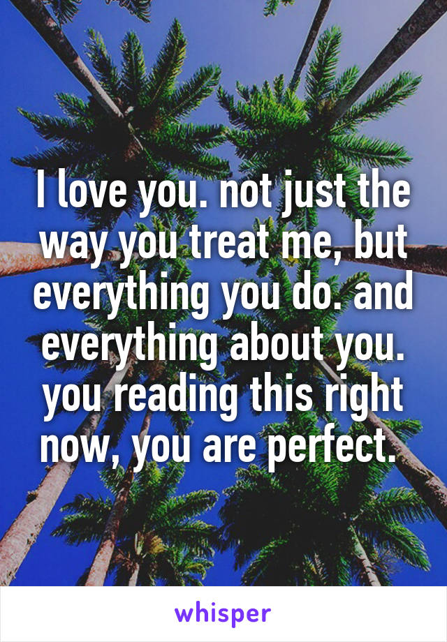 I love you. not just the way you treat me, but everything you do. and everything about you. you reading this right now, you are perfect. 
