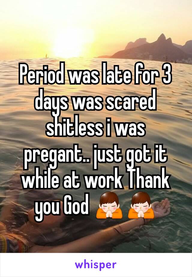 Period was late for 3 days was scared shitless i was pregant.. just got it while at work Thank you God 🙏🙏