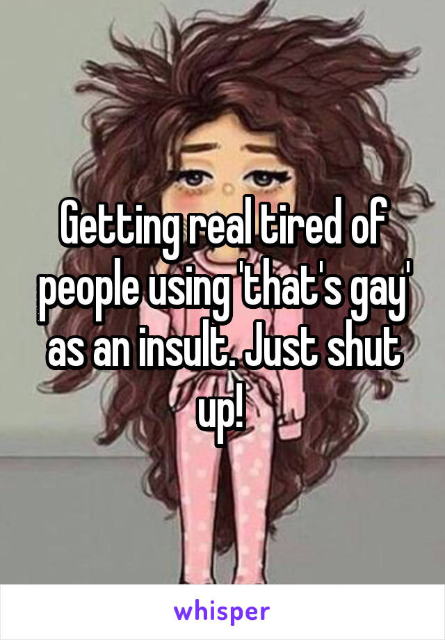 Getting real tired of people using 'that's gay' as an insult. Just shut up! 