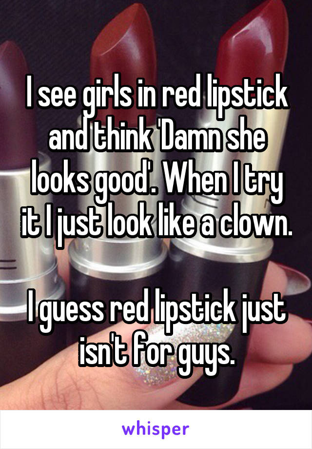 I see girls in red lipstick and think 'Damn she looks good'. When I try it I just look like a clown.

I guess red lipstick just isn't for guys.