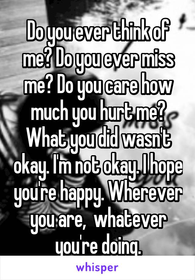 Do you ever think of me? Do you ever miss me? Do you care how much you hurt me? What you did wasn't okay. I'm not okay. I hope you're happy. Wherever you are,  whatever you're doing.