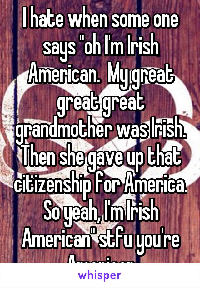 I hate when some one says "oh I'm Irish American.  My great great great grandmother was Irish. Then she gave up that citizenship for America. So yeah, I'm Irish American" stfu you're American