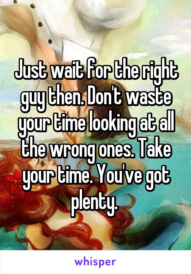 Just wait for the right guy then. Don't waste your time looking at all the wrong ones. Take your time. You've got plenty. 
