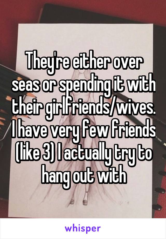 They're either over seas or spending it with their girlfriends/wives. I have very few friends (like 3) I actually try to hang out with