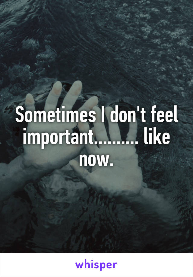 Sometimes I don't feel important.......... like now.