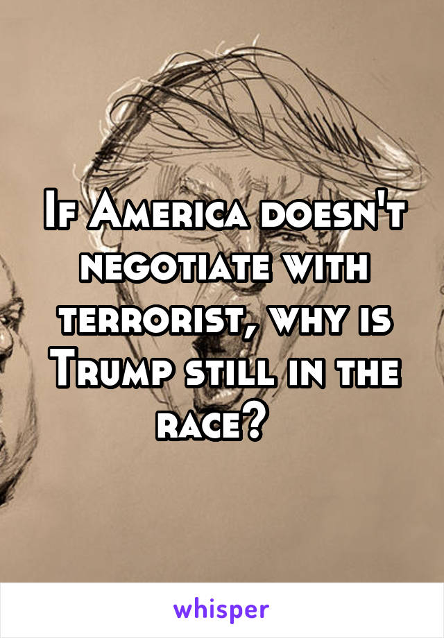 If America doesn't negotiate with terrorist, why is Trump still in the race?  