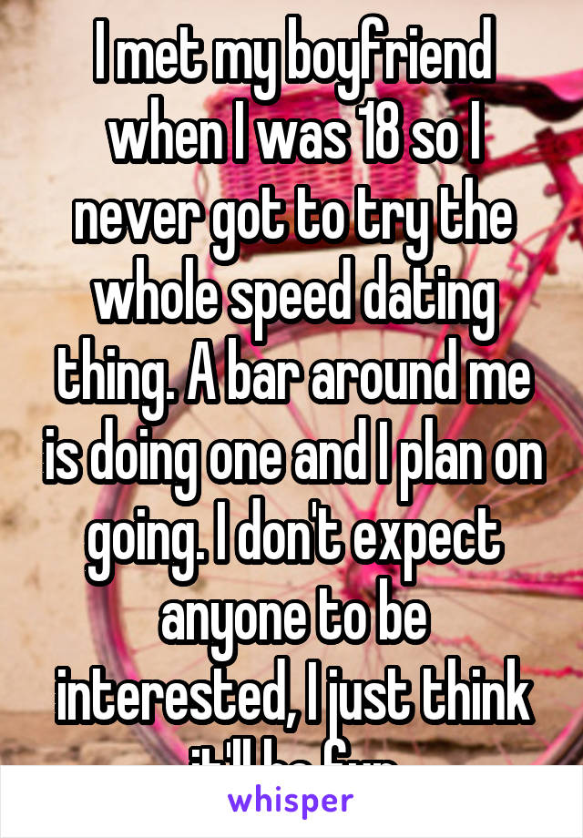 I met my boyfriend when I was 18 so I never got to try the whole speed dating thing. A bar around me is doing one and I plan on going. I don't expect anyone to be interested, I just think it'll be fun