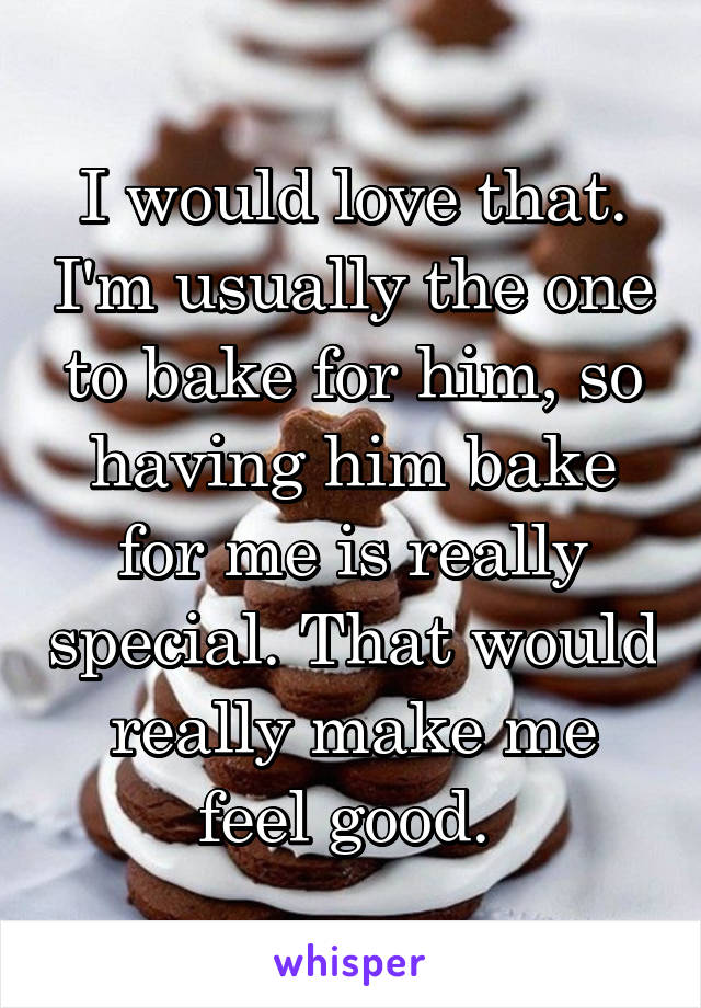 I would love that. I'm usually the one to bake for him, so having him bake for me is really special. That would really make me feel good. 