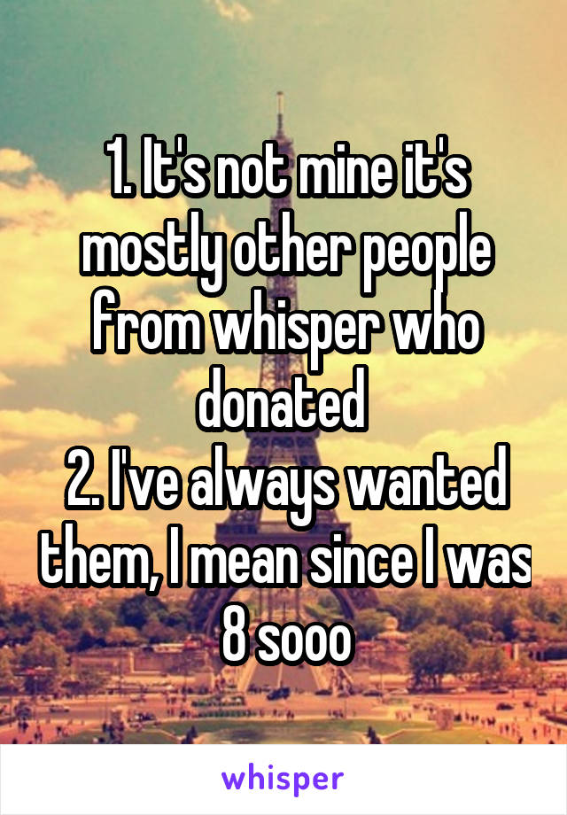 1. It's not mine it's mostly other people from whisper who donated 
2. I've always wanted them, I mean since I was 8 sooo