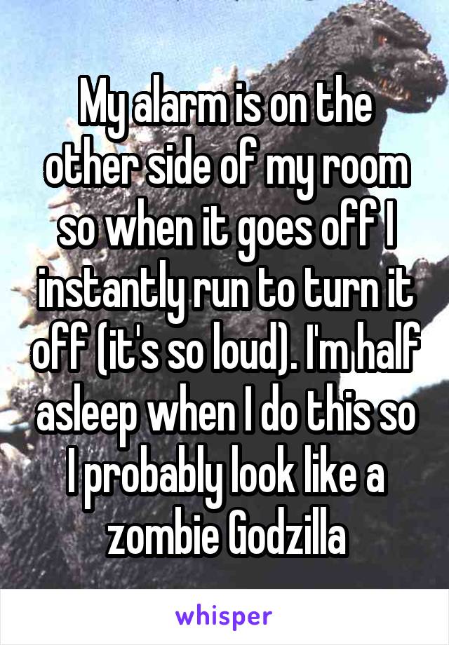 My alarm is on the other side of my room so when it goes off I instantly run to turn it off (it's so loud). I'm half asleep when I do this so I probably look like a zombie Godzilla