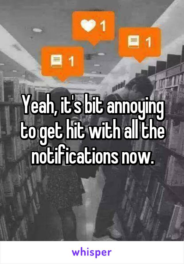 Yeah, it's bit annoying to get hit with all the notifications now.