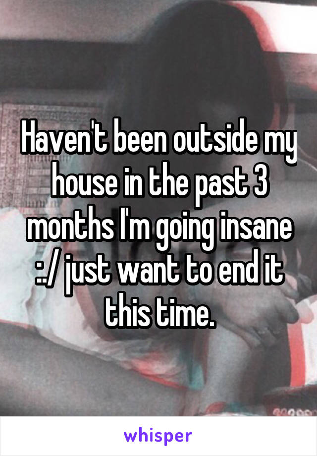 Haven't been outside my house in the past 3 months I'm going insane :./ just want to end it this time.