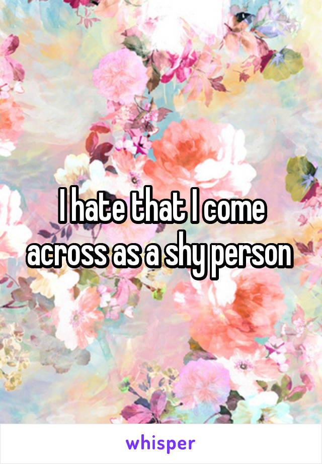 I hate that I come across as a shy person 