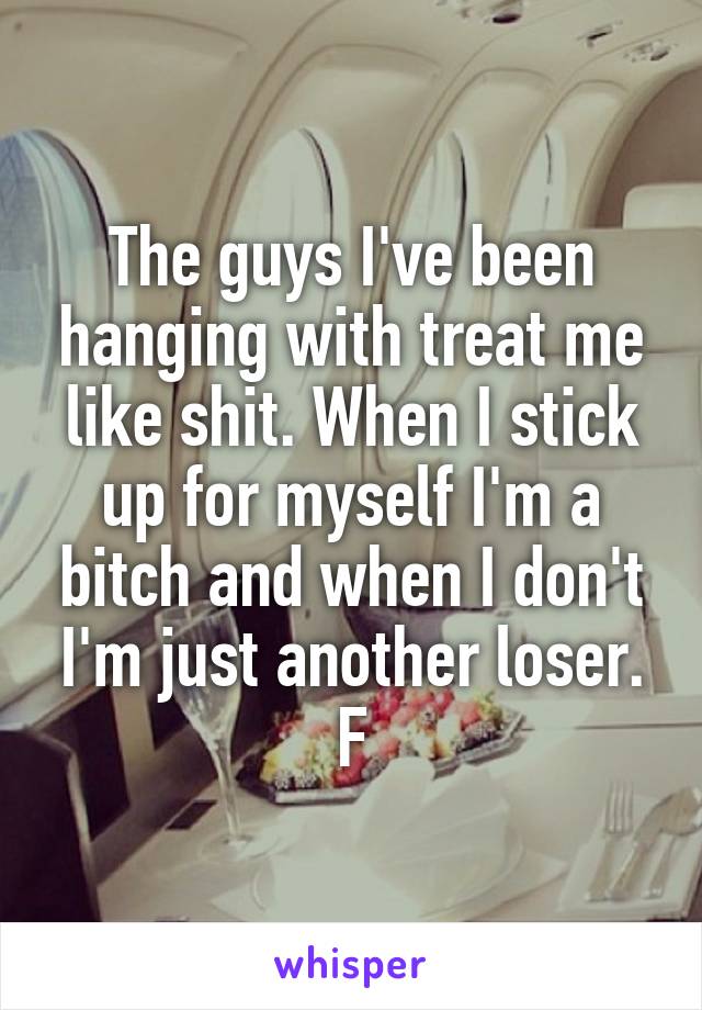 The guys I've been hanging with treat me like shit. When I stick up for myself I'm a bitch and when I don't I'm just another loser.
F