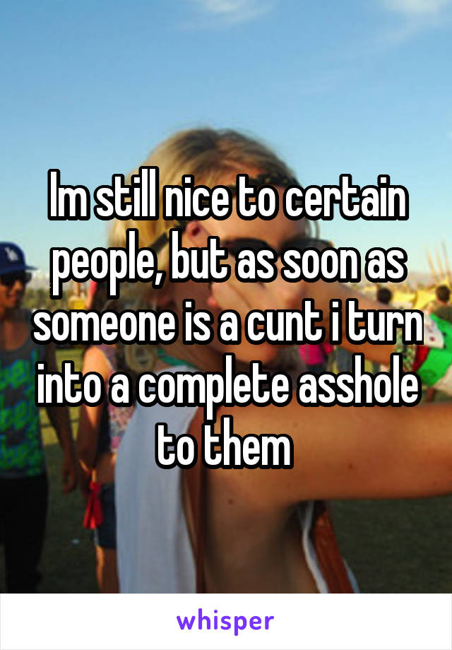 Im still nice to certain people, but as soon as someone is a cunt i turn into a complete asshole to them 