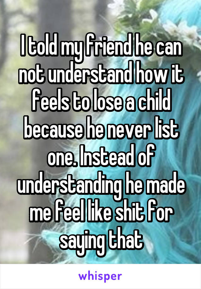 I told my friend he can not understand how it feels to lose a child because he never list one. Instead of understanding he made me feel like shit for saying that