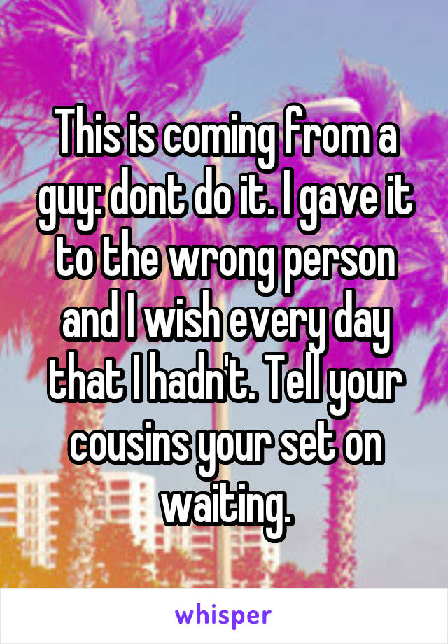 This is coming from a guy: dont do it. I gave it to the wrong person and I wish every day that I hadn't. Tell your cousins your set on waiting.