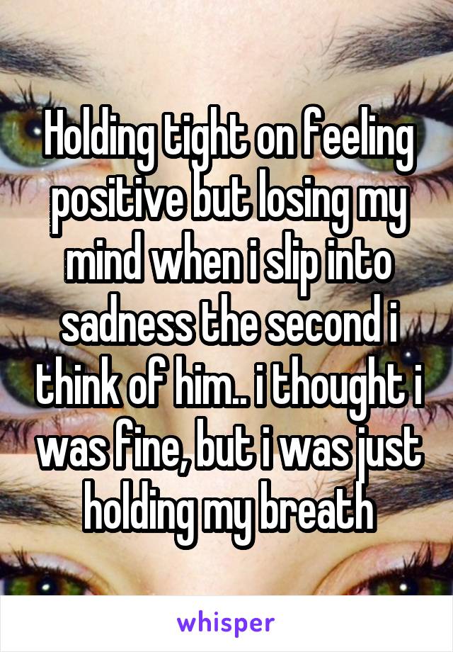 Holding tight on feeling positive but losing my mind when i slip into sadness the second i think of him.. i thought i was fine, but i was just holding my breath