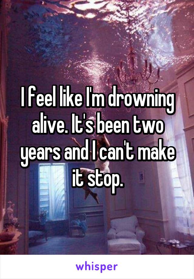 I feel like I'm drowning alive. It's been two years and I can't make it stop.