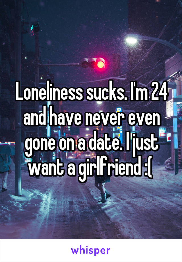 Loneliness sucks. I'm 24 and have never even gone on a date. I just want a girlfriend :( 