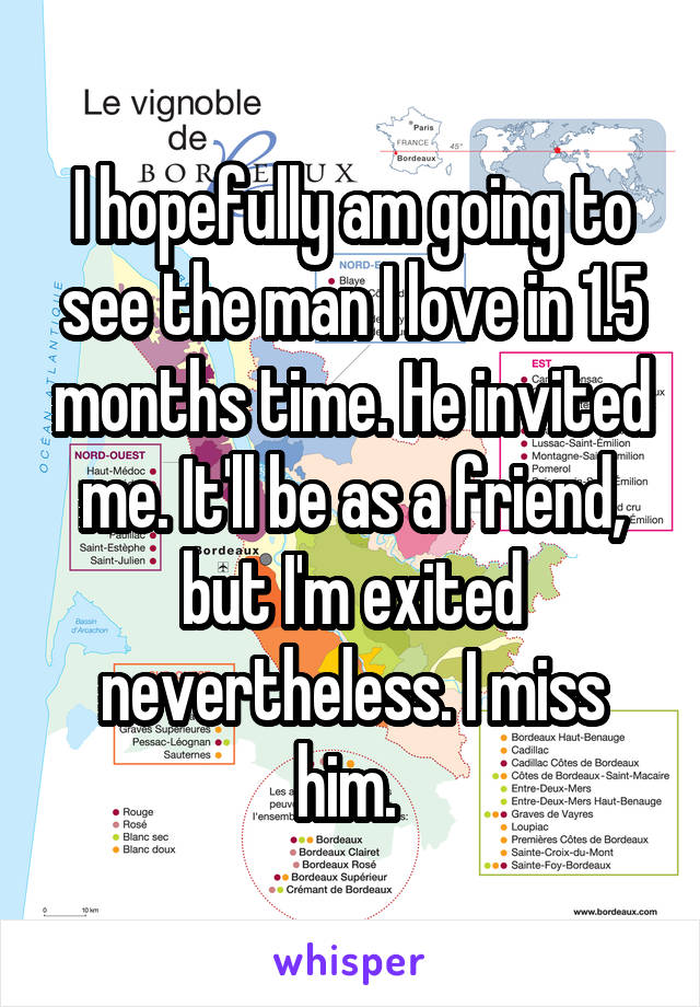 I hopefully am going to see the man I love in 1.5 months time. He invited me. It'll be as a friend, but I'm exited nevertheless. I miss him. 