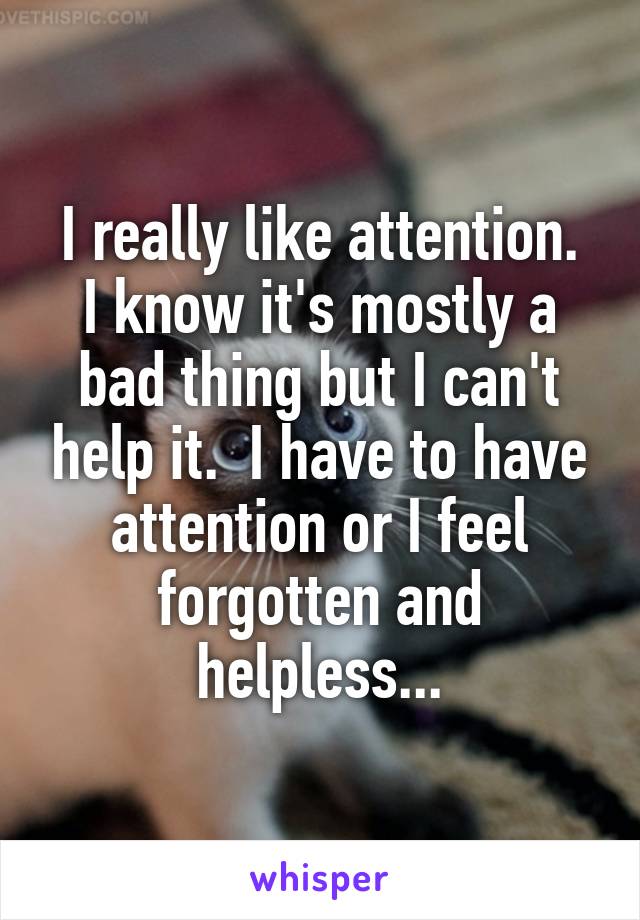 I really like attention.
I know it's mostly a bad thing but I can't help it.  I have to have attention or I feel forgotten and helpless...