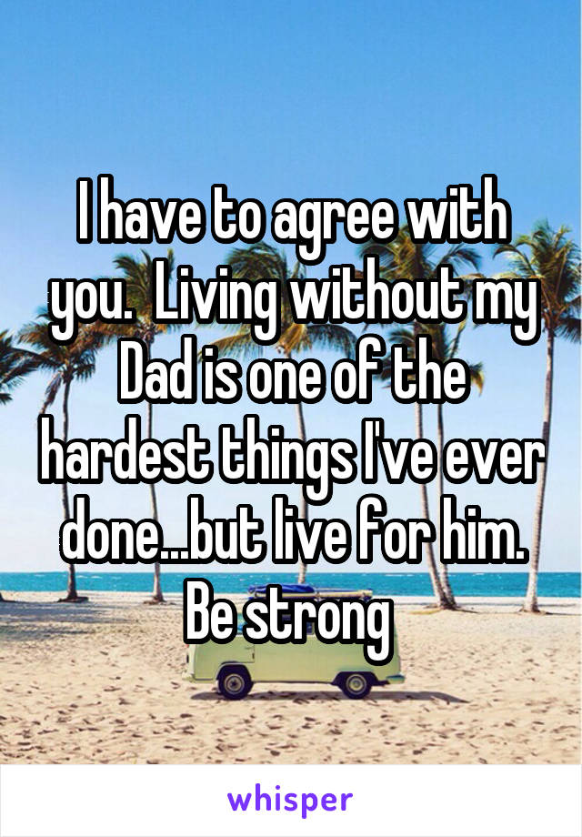 I have to agree with you.  Living without my Dad is one of the hardest things I've ever done...but live for him. Be strong 