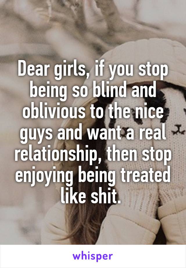 Dear girls, if you stop being so blind and oblivious to the nice guys and want a real relationship, then stop enjoying being treated like shit. 