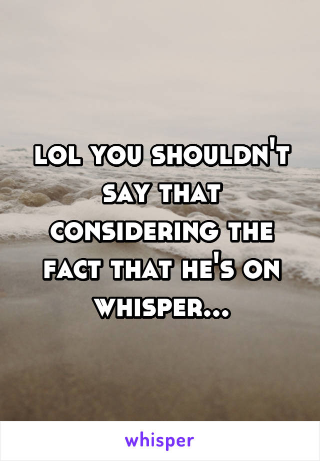 lol you shouldn't say that considering the fact that he's on whisper...