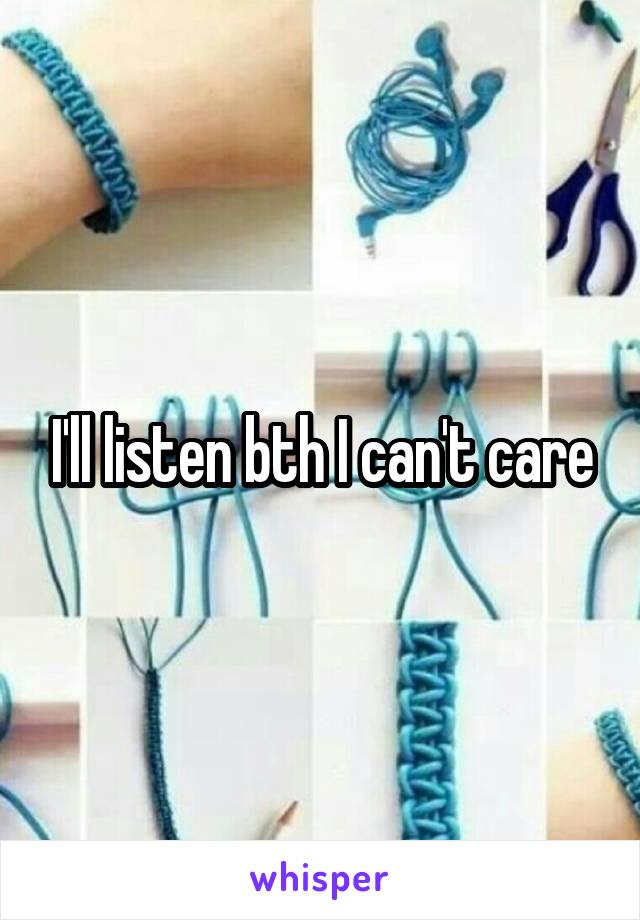 I'll listen bth I can't care
