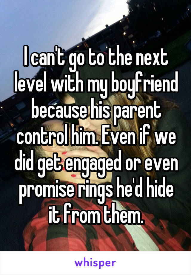 I can't go to the next level with my boyfriend because his parent control him. Even if we did get engaged or even promise rings he'd hide it from them.