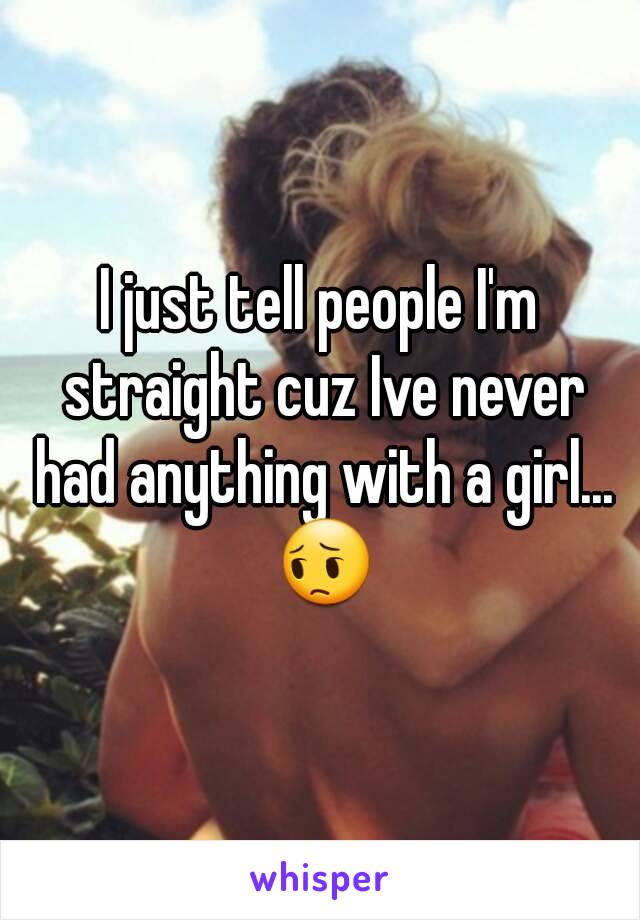 I just tell people I'm straight cuz Ive never had anything with a girl... 😔