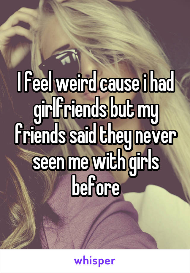 I feel weird cause i had girlfriends but my friends said they never seen me with girls before